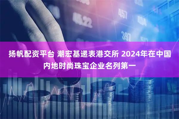 扬帆配资平台 潮宏基递表港交所 2024年在中国内地时尚珠宝企业名列第一