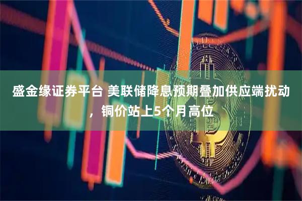 盛金缘证券平台 美联储降息预期叠加供应端扰动，铜价站上5个月高位