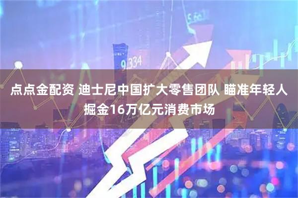 点点金配资 迪士尼中国扩大零售团队 瞄准年轻人掘金16万亿元消费市场