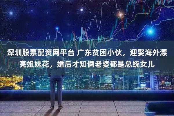 深圳股票配资网平台 广东贫困小伙，迎娶海外漂亮姐妹花，婚后才知俩老婆都是总统女儿