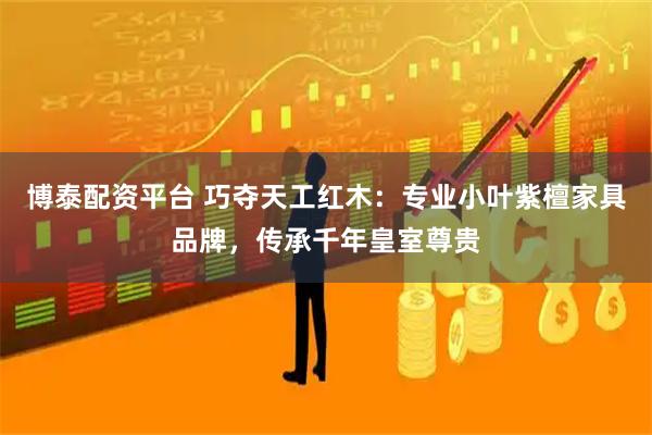 博泰配资平台 巧夺天工红木：专业小叶紫檀家具品牌，传承千年皇室尊贵