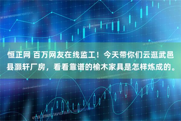 恒正网 百万网友在线监工！今天带你们云逛武邑县灏轩厂房，看看靠谱的榆木家具是怎样炼成的。