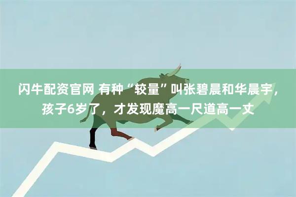 闪牛配资官网 有种“较量”叫张碧晨和华晨宇，孩子6岁了，才发现魔高一尺道高一丈