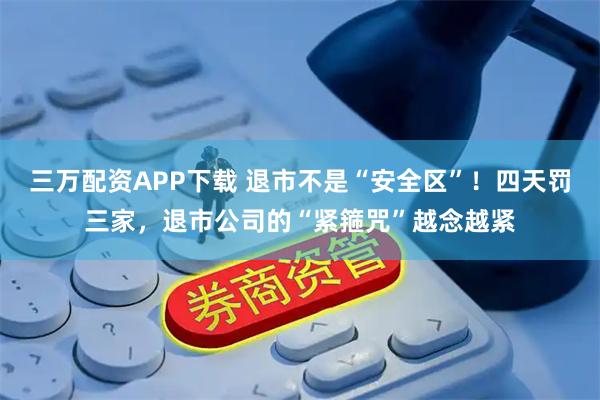 三万配资APP下载 退市不是“安全区”！四天罚三家，退市公司的“紧箍咒”越念越紧