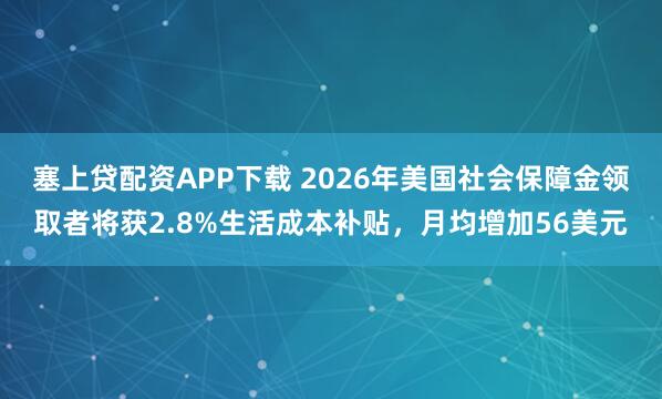 塞上贷配资APP下载 2026年美国社会保障金领取者将获2.8%生活成本补贴，月均增加56美元