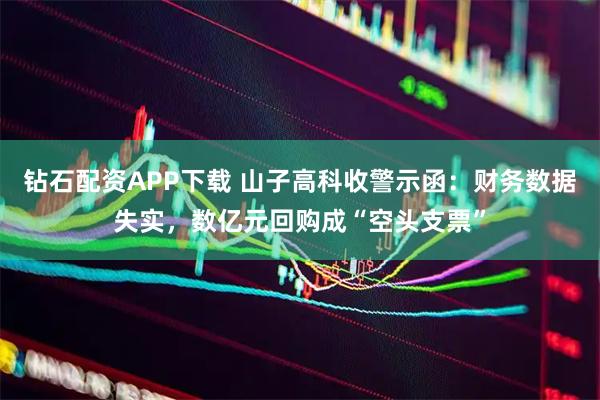 钻石配资APP下载 山子高科收警示函：财务数据失实，数亿元回购成“空头支票”