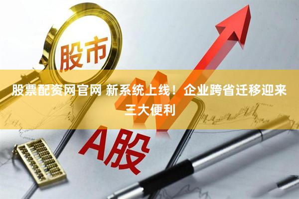 股票配资网官网 新系统上线！企业跨省迁移迎来三大便利