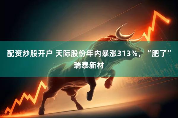配资炒股开户 天际股份年内暴涨313%，“肥了”瑞泰新材