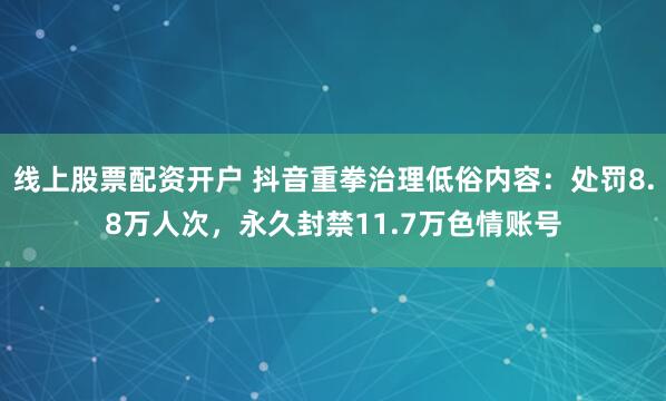 线上股票配资开户 抖音重拳治理低俗内容：处罚8.8万人次，永久封禁11.7万色情账号