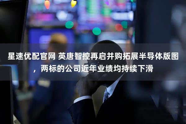 星速优配官网 英唐智控再启并购拓展半导体版图，两标的公司近年业绩均持续下滑