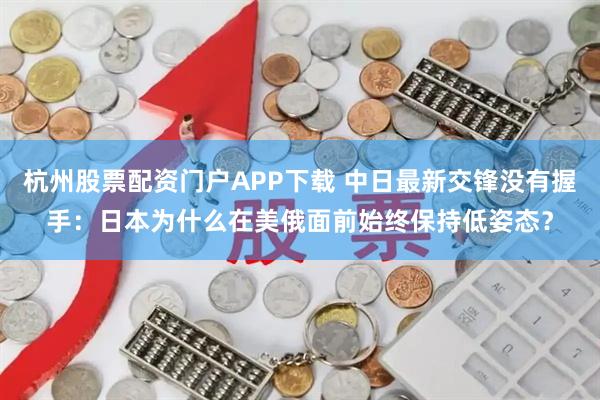 杭州股票配资门户APP下载 中日最新交锋没有握手：日本为什么在美俄面前始终保持低姿态？