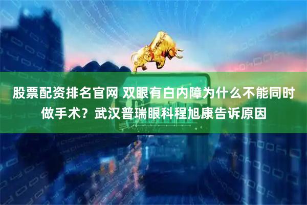 股票配资排名官网 双眼有白内障为什么不能同时做手术？武汉普瑞眼科程旭康告诉原因