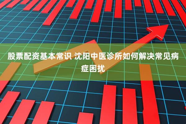 股票配资基本常识 沈阳中医诊所如何解决常见病症困扰