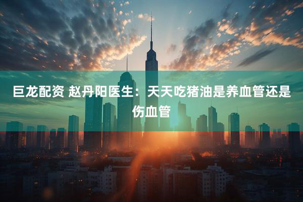 巨龙配资 赵丹阳医生：天天吃猪油是养血管还是伤血管