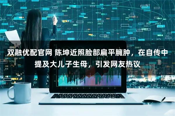 双融优配官网 陈坤近照脸部扁平臃肿，在自传中提及大儿子生母，引发网友热议