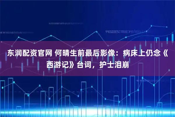 东润配资官网 何晴生前最后影像：病床上仍念《西游记》台词，护士泪崩