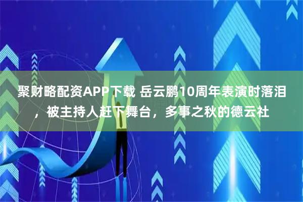 聚财略配资APP下载 岳云鹏10周年表演时落泪，被主持人赶下舞台，多事之秋的德云社