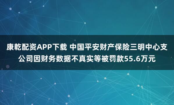 康乾配资APP下载 中国平安财产保险三明中心支公司因财务数据不真实等被罚款55.6万元