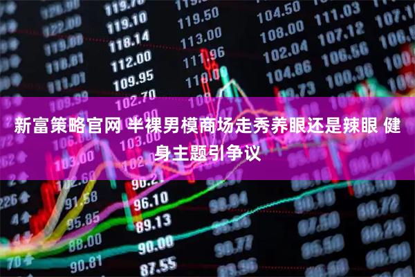 新富策略官网 半裸男模商场走秀养眼还是辣眼 健身主题引争议