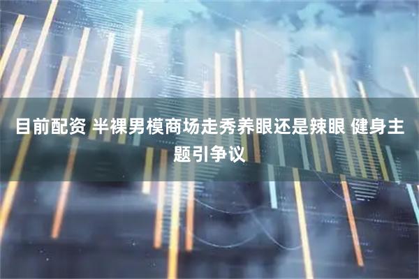 目前配资 半裸男模商场走秀养眼还是辣眼 健身主题引争议