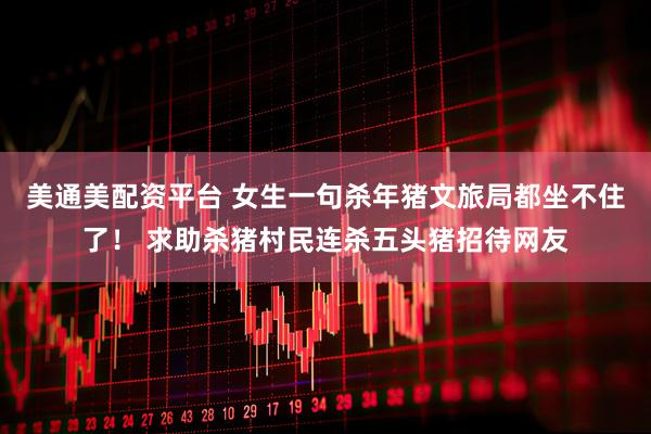 美通美配资平台 女生一句杀年猪文旅局都坐不住了！ 求助杀猪村民连杀五头猪招待网友