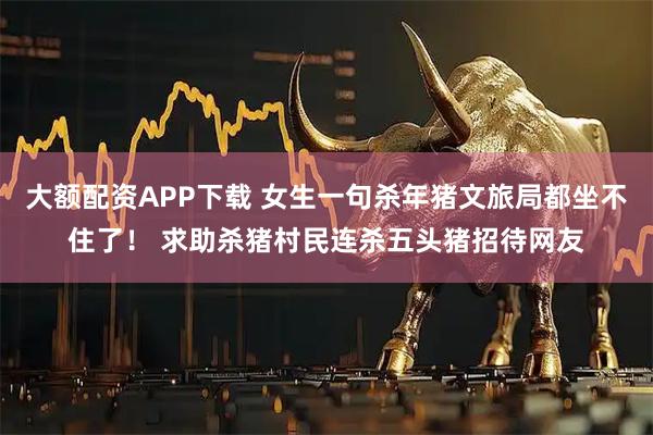 大额配资APP下载 女生一句杀年猪文旅局都坐不住了！ 求助杀猪村民连杀五头猪招待网友