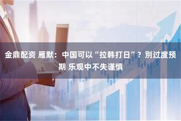 金鼎配资 雁默：中国可以“拉韩打日”？別过度预期 乐观中不失谨慎