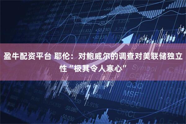 盈牛配资平台 耶伦：对鲍威尔的调查对美联储独立性“极其令人寒心”