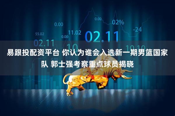 易跟投配资平台 你认为谁会入选新一期男篮国家队 郭士强考察重点球员揭晓