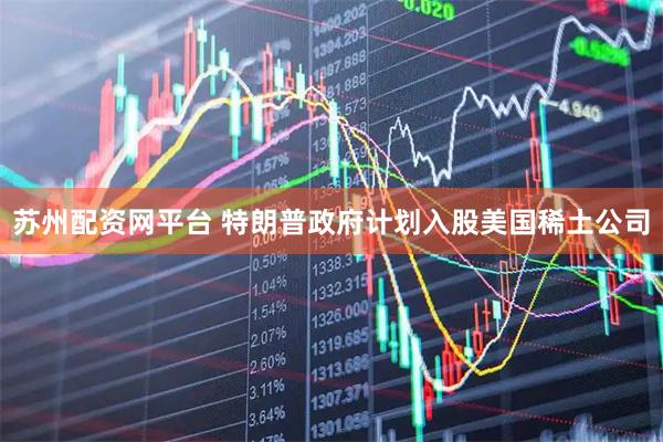 苏州配资网平台 特朗普政府计划入股美国稀土公司