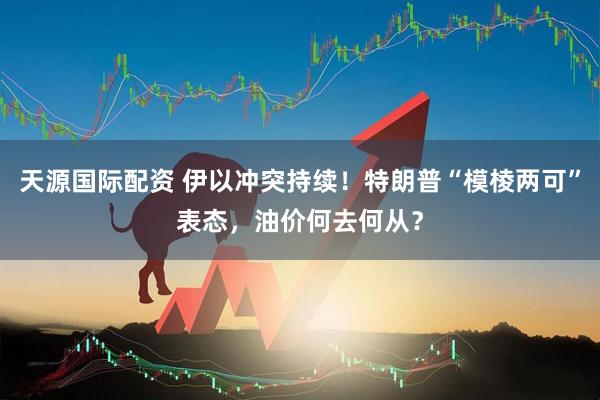 天源国际配资 伊以冲突持续！特朗普“模棱两可”表态，油价何去何从？