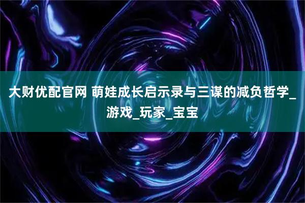 大财优配官网 萌娃成长启示录与三谋的减负哲学_游戏_玩家_宝宝