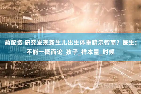 盈配资 研究发现新生儿出生体重暗示智商？医生：不能一概而论_孩子_样本量_时候