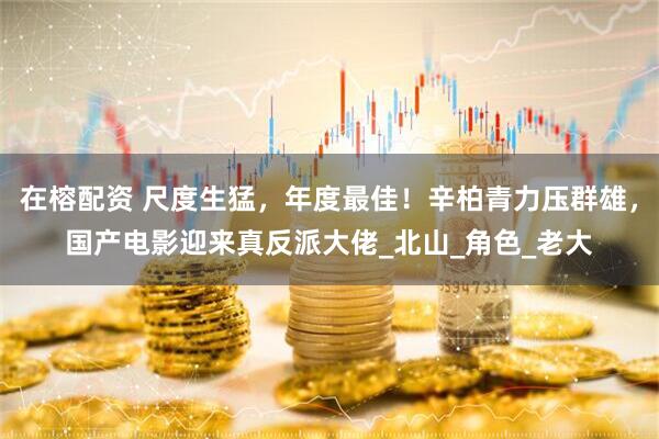 在榕配资 尺度生猛，年度最佳！辛柏青力压群雄，国产电影迎来真反派大佬_北山_角色_老大