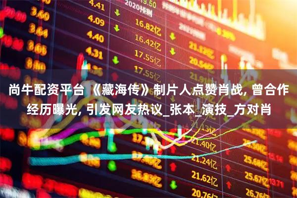 尚牛配资平台 《藏海传》制片人点赞肖战, 曾合作经历曝光, 引发网友热议_张本_演技_方对肖