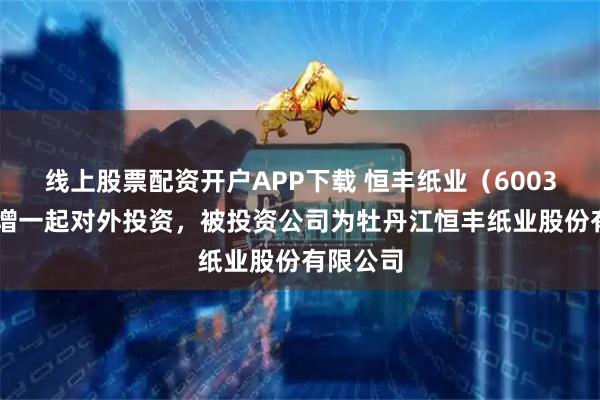 线上股票配资开户APP下载 恒丰纸业（600356）新增一起对外投资，被投资公司为牡丹江恒丰纸业股份有限公司