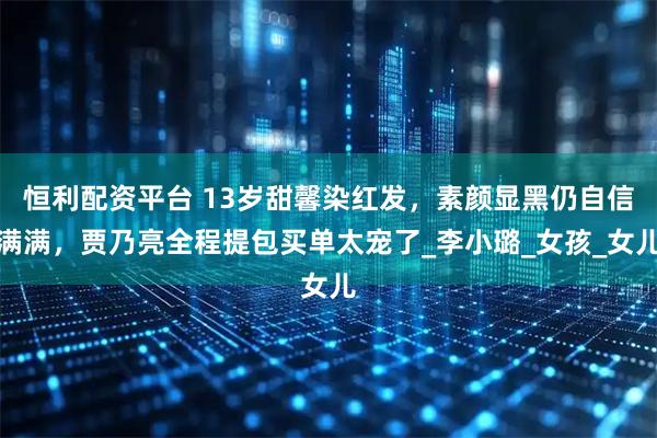 恒利配资平台 13岁甜馨染红发，素颜显黑仍自信满满，贾乃亮全程提包买单太宠了_李小璐_女孩_女儿