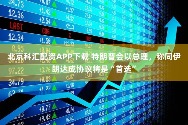 北京科汇配资APP下载 特朗普会以总理，称同伊朗达成协议将是“首选”