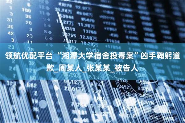 领航优配平台 “湘潭大学宿舍投毒案”凶手鞠躬道歉_周某人_张某某_被告人