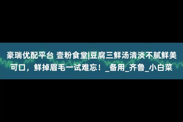 豪瑞优配平台 壹粉食堂|豆腐三鲜汤清淡不腻鲜美可口，鲜掉眉毛一试难忘！_备用_齐鲁_小白菜