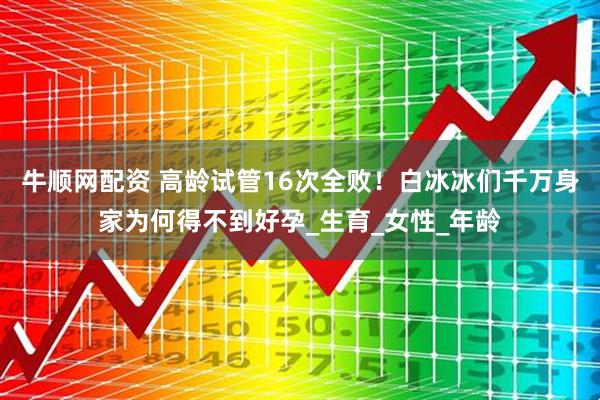牛顺网配资 高龄试管16次全败！白冰冰们千万身家为何得不到好孕_生育_女性_年龄