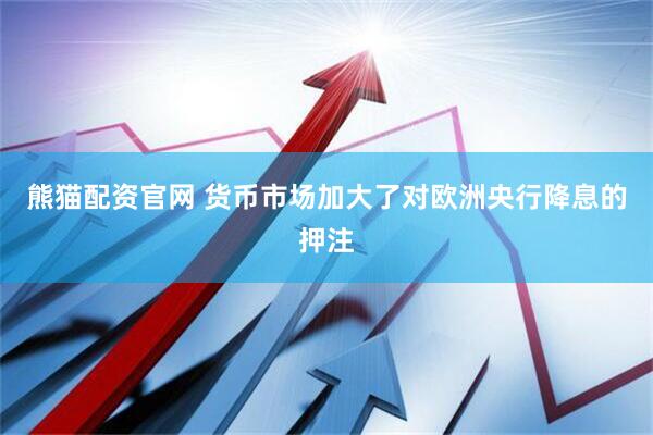 熊猫配资官网 货币市场加大了对欧洲央行降息的押注