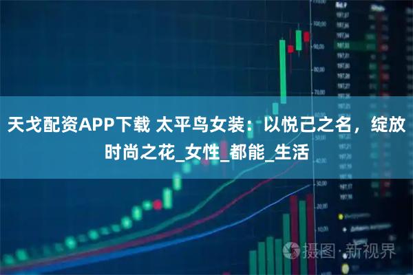 天戈配资APP下载 太平鸟女装：以悦己之名，绽放时尚之花_女性_都能_生活