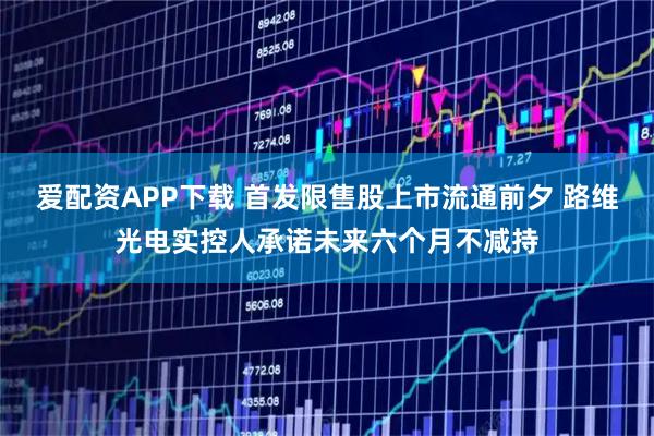 爱配资APP下载 首发限售股上市流通前夕 路维光电实控人承诺未来六个月不减持