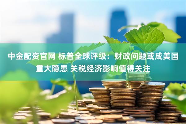 中金配资官网 标普全球评级：财政问题或成美国重大隐患 关税经济影响值得关注