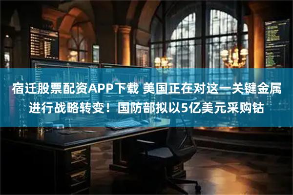 宿迁股票配资APP下载 美国正在对这一关键金属进行战略转变！国防部拟以5亿美元采购钴