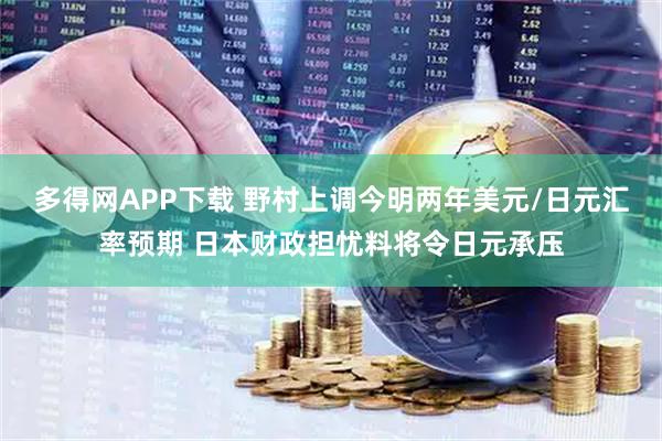 多得网APP下载 野村上调今明两年美元/日元汇率预期 日本财政担忧料将令日元承压