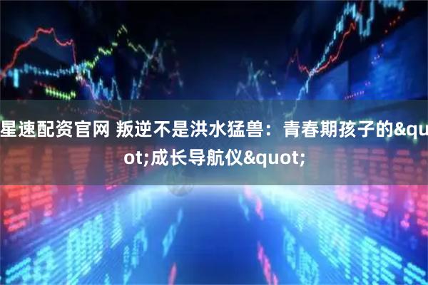 星速配资官网 叛逆不是洪水猛兽：青春期孩子的"成长导航仪"