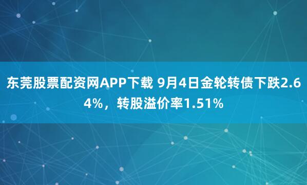 东莞股票配资网APP下载 9月4日金轮转债下跌2.64%，转股溢价率1.51%